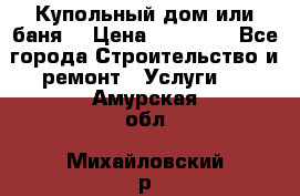 Купольный дом или баня  › Цена ­ 68 000 - Все города Строительство и ремонт » Услуги   . Амурская обл.,Михайловский р-н